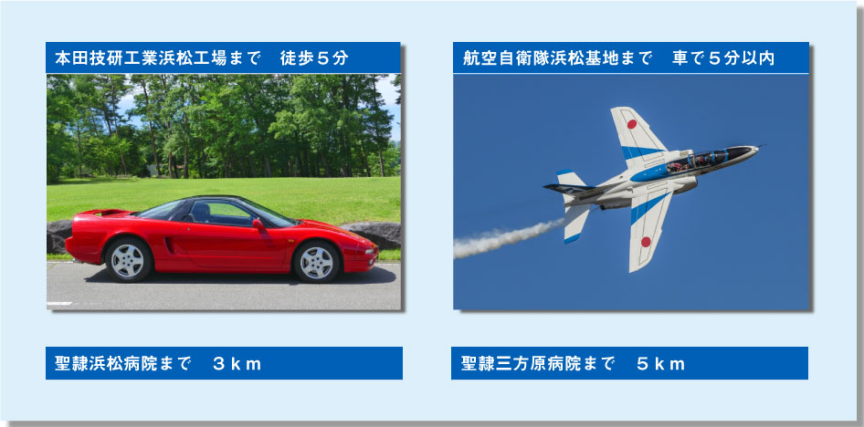 ◆本田技研工業浜松工場　徒歩５分 ◆航空自衛隊浜松基地　車で５分以内 ◆聖隷浜松病院まで　３ｋｍ ◆聖隷三方原病院まで　５ｋｍ